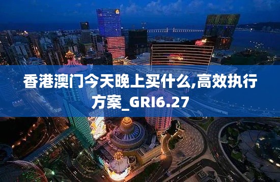 香港澳门今天晚上买什么,高效执行方案_GRI6.27