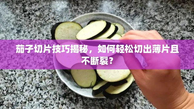 茄子切片技巧揭秘，如何轻松切出薄片且不断裂？