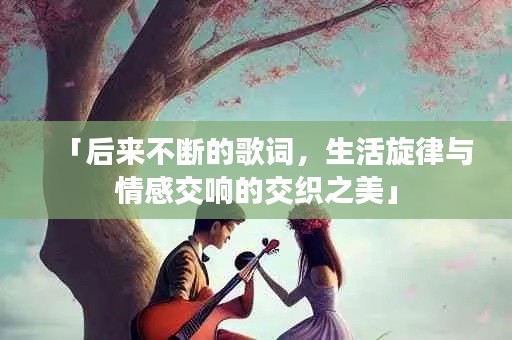 「后来不断的歌词，生活旋律与情感交响的交织之美」