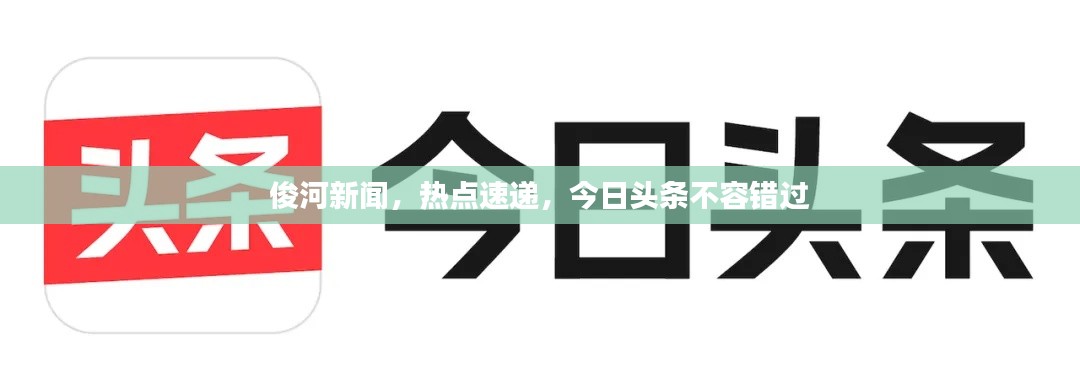 俊河新闻，热点速递，今日头条不容错过